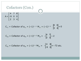 Cofactors (Con.)
C11 = Cofactor of a11 = (–1)1 + 1
M11 = (–1)1 +1
0 0
= 0
3 4
C23 = Cofactor of a23 = (–1)2 + 3
M23 = − =
4 7
2
2 3
C32 = Cofactor of a32 = (–1)3 + 2
M32 = etc.
4 8
- =-72
-9 0
4 7 8
A = -9 0 0
2 3 4
 
 
 
  
 