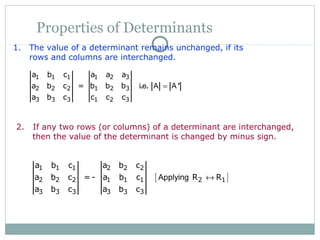Properties of Determinants
1. The value of a determinant remains unchanged, if its
rows and columns are interchanged.
1 1 1 1 2 3
2 2 2 1 2 3
3 3 3 1 2 3
a b c a a a
a b c = b b b
a b c c c c
i e A A=. . '
2. If any two rows (or columns) of a determinant are interchanged,
then the value of the determinant is changed by minus sign.
[ ]
1 1 1 2 2 2
2 2 2 1 1 1 2 1
3 3 3 3 3 3
a b c a b c
a b c = - a b c R R
a b c a b c
Applying ↔
 