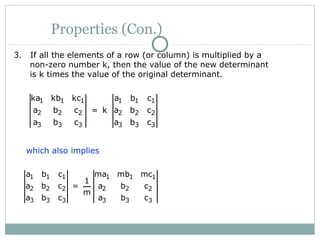 Properties (Con.)
3. If all the elements of a row (or column) is multiplied by a
non-zero number k, then the value of the new determinant
is k times the value of the original determinant.
1 1 1 1 1 1
2 2 2 2 2 2
3 3 3 3 3 3
ka kb kc a b c
a b c = k a b c
a b c a b c
which also implies
1 1 1 1 1 1
2 2 2 2 2 2
3 3 3 3 3 3
a b c ma mb mc
1
a b c = a b c
m
a b c a b c
 