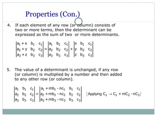 Properties (Con.)
4. If each element of any row (or column) consists of
two or more terms, then the determinant can be
expressed as the sum of two or more determinants.
1 1 1 1 1 1 1 1
2 2 2 2 2 2 2 2
3 3 3 3 3 3 3 3
a +x b c a b c x b c
a +y b c = a b c + y b c
a +z b c a b c z b c
5. The value of a determinant is unchanged, if any row
(or column) is multiplied by a number and then added
to any other row (or column).
[ ]
1 1 1 1 1 1 1 1
2 2 2 2 2 2 2 2 1 1 2 3
3 3 3 3 3 3 3 3
a b c a +mb - nc b c
a b c = a +mb - nc b c C C + mC -nC
a b c a +mb - nc b c
Applying →
 