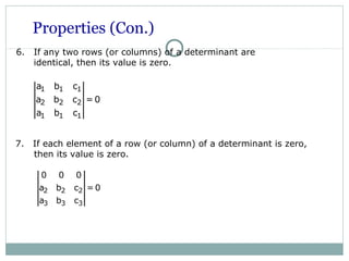 Properties (Con.)
6. If any two rows (or columns) of a determinant are
identical, then its value is zero.
2 2 2
3 3 3
0 0 0
a b c = 0
a b c
7. If each element of a row (or column) of a determinant is zero,
then its value is zero.
1 1 1
2 2 2
1 1 1
a b c
a b c = 0
a b c
 