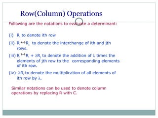 Row(Column) Operations
Following are the notations to evaluate a determinant:
Similar notations can be used to denote column
operations by replacing R with C.
(i) Ri to denote ith row
(ii) Ri Rj to denote the interchange of ith and jth
rows.
(iii) Ri Ri + λRj to denote the addition of λ times the
elements of jth row to the corresponding elements
of ith row.
(iv) λRi to denote the multiplication of all elements of
ith row by λ.
↔
↔
 