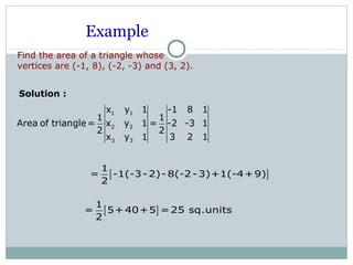 Example
Find the area of a triangle whose
vertices are (-1, 8), (-2, -3) and (3, 2).
Solution :
1 1
2 2
3 3
x y 1 -1 8 1
1 1
Area of triangle= x y 1 = -2 -3 1
2 2
x y 1 3 2 1
[ ]
1
= -1(-3-2)- 8(-2-3)+1(-4+9)
2
[ ]
1
= 5+40+5 =25 sq.units
2
 