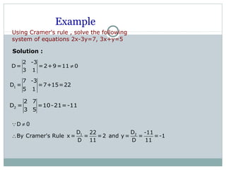 Example
2 -3
D= =2+9=11 0
3 1
≠
1
7 -3
D = =7+15=22
5 1
2
2 7
D = =10-21=-11
3 5
Solution :
1 2
D 0
D D22 -11
By Cramer's Rule x = = =2 and y = = =-1
D 11 D 11
≠
∴
Q
Using Cramer's rule , solve the following
system of equations 2x-3y=7, 3x+y=5
 