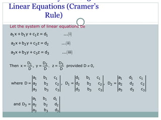 Linear Equations (Cramer’s
Rule)
Let the system of linear equations be
( )2 2 2 2a x +b y+ c z = d ... ii
( )1 1 1 1a x +b y + c z = d ... i
( )3 3 3 3a x +b y + c z = d ... iii
31 2 DD D
Then x = , y = z = provided D 0,
D D D
, ≠
1 1 1 1 1 1 1 1 1
2 2 2 1 2 2 2 2 2 2 2
3 3 3 3 3 3 3 3 3
a b c d b c a d c
where D = a b c , D = d b c , D = a d c
a b c d b c a d c
1 1 1
3 2 2 2
3 3 3
a b d
and D = a b d
a b d
 