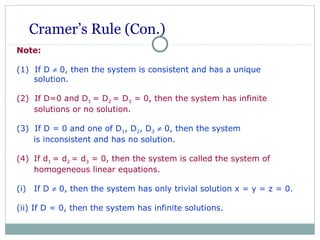 Cramer’s Rule (Con.)
Note:
(1) If D ≠ 0, then the system is consistent and has a unique
solution.
(2) If D=0 and D1 = D2 = D3 = 0, then the system has infinite
solutions or no solution.
(3) If D = 0 and one of D1, D2, D3 ≠ 0, then the system
is inconsistent and has no solution.
(4) If d1 = d2 = d3 = 0, then the system is called the system of
homogeneous linear equations.
(i) If D ≠ 0, then the system has only trivial solution x = y = z = 0.
(ii) If D = 0, then the system has infinite solutions.
 