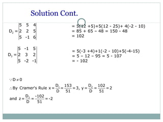 3
5 -1 5
D = 2 3 2
5 -2 -1
= 5(-3 +4)+1(-2 - 10)+5(-4-15)
= 5 – 12 – 95 = 5 - 107
= - 102
Solution Cont.
1 2
3
D 0
D D153 102
By Cramer's Rule x = = =3, y = = =2
D 51 D 51
D -102
and z= = =-2
D 51
≠
∴
Q
2
5 5 4
D = 2 2 5
5 -1 6
= 5(12 +5)+5(12 - 25)+ 4(-2 - 10)
= 85 + 65 – 48 = 150 - 48
= 102
 