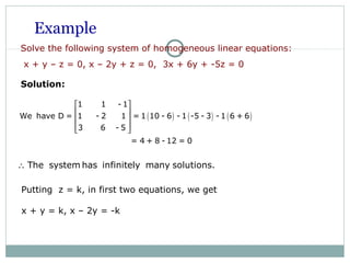 Example
Solve the following system of homogeneous linear equations:
x + y – z = 0, x – 2y + z = 0, 3x + 6y + -5z = 0
Solution:
( ) ( ) ( )
1 1 - 1
We have D = 1 - 2 1 = 1 10 - 6 - 1 -5 - 3 - 1 6 + 6
3 6 - 5
= 4 + 8 - 12 = 0
 
 
 
  
The system has infinitely many solutions.∴
Putting z = k, in first two equations, we get
x + y = k, x – 2y = -k
 