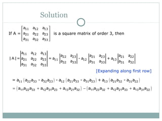 Solution
If A = is a square matrix of order 3, then
11 12 13
21 22 23
31 32 33
a a a
a a a
a a a
 
 
 
  
[Expanding along first row]
11 12 13
22 23 21 23 21 22
21 22 23 11 12 13
32 33 31 33 31 32
31 32 33
a a a
a a a a a a
| A |= a a a = a - a + a
a a a a a a
a a a
( ) ( ) ( )11 22 33 32 23 12 21 33 31 23 13 21 32 31 22= a a a - a a - a a a - a a + a a a - a a
( ) ( )11 22 33 12 31 23 13 21 32 11 23 32 12 21 33 13 31 22a a a a a a a a a a a a a a a a a a= + + − + +
 