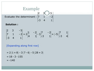 Example
2 3 - 5
Evaluate the determinant : 7 1 - 2
-3 4 1
( )
2 3 - 5
1 - 2 7 - 2 7 1
7 1 - 2 = 2 - 3 + -5
4 1 -3 1 -3 4
-3 4 1
( ) ( ) ( )= 2 1 + 8 - 3 7 - 6 - 5 28 + 3
= 18 - 3 - 155
= -140
[Expanding along first row]
Solution :
 