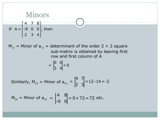 Minors
4 7 8
If A = -9 0 0 , then
2 3 4
 
 
 
  
M11 = Minor of a11 = determinant of the order 2 × 2 square
sub-matrix is obtained by leaving first
row and first column of A
0 0
= = 0
3 4
Similarly, M23 = Minor of a23
4 7
= =12-14=-2
2 3
M32 = Minor of a32 etc.
4 8
= = 0+72 =72
-9 0
 
