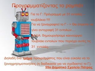 Για το Γ: Πρόγραμμα με 31 εντολές –
τουβλάκια !!!!
Προγραμματίζοντας το ρομπότ
Για να ξαναγραφτεί το Γ - > Θα έπρεπε να
γίνει αντιγραφή 31 εντολών....
ΑΛΛΑ: δημιουργήσαμε καινούργιο
τουβλάκι εντολών που περιέχει αυτές τις
31 εντολές.
Δηλαδή ένα τμήμα προγράμματος που είναι εύκολο να το
ξαναχρησιμοποιήσεις (η διαδικασία για να σχεδιαστεί το Γ).
55ο Δημοτικό Σχολείο Πάτρας
 