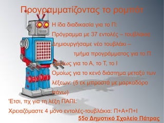 Προγραμματίζοντας το ρομπότ
Η ίδα διαδικασία για το Π:
Πρόγραμμα με 37 εντολές – τουβλάκια
Δημιουργήσαμε νέο τουβλάκι –
τμήμα προγράμματος για το Π
Ομοίως για το Α, το Τ, το Ι
Ομοίως για το κενό διάστημα μεταξύ των
λέξεων: (5 εκ μπροστά με μαρκαδόρο
πάνω)
'Ετσι, πχ για τη λέξη ΠΑΠΙ:
Χρειαζόμαστε 4 μόνο εντολές-τουβλάκια: Π+Α+Π+Ι
55ο Δημοτικό Σχολείο Πάτρας
 