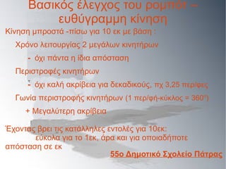 Βασικός έλεγχος του ρομπότ –
ευθύγραμμη κίνηση
Κίνηση μπροστά -πίσω για 10 εκ με βάση :
Χρόνο λειτουργίας 2 μεγάλων κινητήρων
- όχι πάντα η ίδια απόσταση
Περιστροφές κινητήρων
- όχι καλή ακρίβεια για δεκαδικούς, πχ 3,25 περ/φες
Γωνία περιστροφής κινητήρων (1 περ/φή-κύκλος = 360ο
)
+ Μεγαλύτερη ακρίβεια
Έχοντας βρει τις κατάλληλες εντολές για 10εκ:
εύκολα για το 1εκ, άρα και για οποιαδήποτε
απόσταση σε εκ
55ο Δημοτικό Σχολείο Πάτρας
 