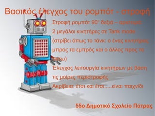 Στροφή ρομπότ 90ο
δεξιά – αριστερά:
2 μεγάλοι κινητήρες σε Tank mode
(στρίβει όπως το τάνκ: ο ένας κινητήρας
μπρος τα εμπρός και ο άλλος προς τα
πισω)
Έλεγχος λειτουργία κινητήρων με βάση
τις μοίρες περιστροφής
Ακρίβεια: έτσι και έτσι.....είναι παιχνίδι
Bασικός έλεγχος του ρομπότ - στροφή
55ο Δημοτικό Σχολείο Πάτρας
 