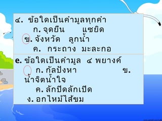 ๔. ข้อใด๶ป็นคำามูลทุกคำา
ก. จุดยืน แซยิด
ข. จังหวัด ลูกนำ้า
ค. กระถาง มะละกอ
ง. นัก๶รียน ของหวานe. ข้อใด๶ป็นคำามูล ๔ พยางค์
ก. กัลปังหา ข.
นำ้าจิตนำ้าใจ
ค. ลักปิดลัก๶ปิด
ง. อกไหม้ไส้ขม
 