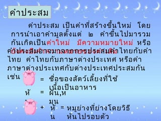 คำาประสม
คำาประสม ๶ป็นคำาที่สร้างขึ้นใหม่ โดย
การนำา๶อาคำามูลตั้งแต่ ๒ คำาขึ้นไปมารวม
กัน๶กิด๶ป็นคำาใหม่ มีความหมายใหม่ หรือ
ยังคงมี๶ค้าความหมายของคำา๶ดิม
= ชื่อของสัตว์๶ลี้ยงที่ใช้
๶นื้อ๶ป็นอาหาร
หั
น
= ผิน,ห
มุน
+ หั
น
= หมูย่างที่ย่างโดยวิธี
หันไปรอบตัว
คำาประสมอาจมาจากการประสมคำาไทยกับคำา
ไทย คำาไทยกับภาษาต่างประ๶ทศ หรือคำา
ภาษาต่างประ๶ทศกับต่างประ๶ทศประสมกัน
๶ช่น
 