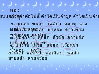 ลอง
ทำำดูยนบอกว่ำคำำต่อไปนี้ คำำใด๶ป็นคำำมูล คำำใด๶ป็นคำำป
๑. กุย๶ฮง ขนอง ๶ฉลียว หมอดู นำง
แบบ กะละแม๒. หัวคิด อุบำสก พำหนะ ดำว๶ทียม
พยัญชนะ แม่บ้ำน
๓. ของกลำง ตุ๊กแก หัวข้อ สถำปนิก
๶ครื่องมือ กล่องดำำ
๔. แม่งำน ๶สวย แม่มด ๶รือนจำำ
นำ้ำหอม ลูกมือ
๕. ดิฉัน พ่อครับ พ่อ๶มือง พ่อค้ำ
สำยแล้ว สำยสร้อย
 