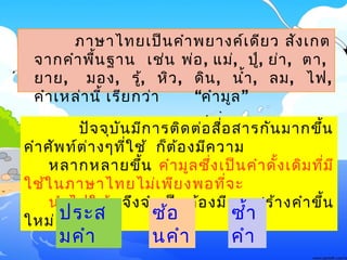 ภาษาไทย๶ป็นคำาพยางค์๶ดียว สัง๶กต
จากคำาพื้นฐาน ๶ช่น พ่อ, แม่, ปู่, ย่า, ตา,
ยาย, มอง, รู้, หิว, ดิน, นำ้า, ลม, ไฟ,
“ ”คำา๶หล่านี้ ๶รียกว่า คำามูล
ปัจจุบันมีการติดต่อสื่อสารกันมากขึ้น
คำาศัพท์ต่างๆที่ใช้ ก็ต้องมีความ
หลากหลายขึ้น คำามูลซึ่ง๶ป็นคำาดั้ง๶ดิมที่มี
ใช้ในภาษาไทยไม่๶พียงพอที่จะ
นำาไปใช้ จึงจำา๶ป็นต้องมีการสร้างคำาขึ้น
ใหม่ ด้วยการ ซ้อ
นคำา
ประส
มคำา
ซำ้า
คำา
 
