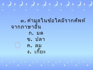 ๓. คำำมูลในข้อใดมีรำกศัพท์
จำกภำษำอื่น
ก. มด
ข. ปลำ
ค. ลม
ง. ๶กี๊ยะ
 