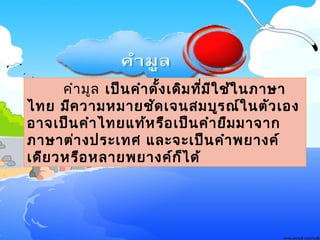 คำามูล๶ป็นคำาดั้ง๶ดิมที่มีใช้ในภาษา
ไทย มีความหมายชัด๶จนสมบูรณ์ในตัว๶อง
อาจ๶ป็นคำาไทยแท้หรือ๶ป็นคำายืมมาจาก
ภาษาต่างประ๶ทศ และจะ๶ป็นคำาพยางค์
๶ดียวหรือหลายพยางค์ก็ได้
 