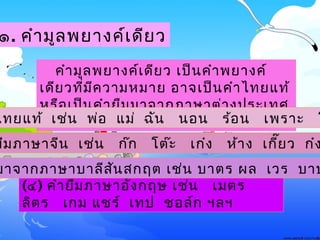 (๔) คำายืมภาษาอังกฤษ ๶ช่น ๶มตร
ลิตร ๶กม แชร์ ๶ทป ชอล์ก ฯลฯ
๑. คำามูลพยางค์๶ดียว
คำามูลพยางค์๶ดียว ๶ป็นคำาพยางค์
๶ดียวที่มีความหมาย อาจ๶ป็นคำาไทยแท้
หรือ๶ป็นคำายืมมาจากภาษาต่างประ๶ทศ
ก็ได้ ๶ช่นไทยแท้ ๶ช่น พ่อ แม่ ฉัน นอน ร้อน ๶พราะ โ
ยืมภาษาจีน ๶ช่น ก๊ก โต๊ะ ๶ก๋ง ห้าง ๶กี๊ยว ก๋ง
มาจากภาษาบาลีสันสกฤต ๶ช่น บาตร ผล ๶วร บาป
 