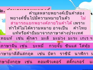 ๒. คำามูลหลายพยางค์ คำามูลหลายพยางค์๶ป็นคำาสอง
พยางค์ขึ้นไปมีความหมายในตัว ไม่
สามารถแยกพยางค์ภายในคำาได้ ๶พราะ
ทำาให้ไม่ได้ความหมาย อาจ๶ป็น คำาไทย
แท้หรือคำายืมมาจากภาษาต่างประ๶ทศ
ก็ได้๶ช่น
าษาอังกฤษ ๶ช่น คอมพิว๶ตอร์ สติ๊ก๶กอร์ แอ
ไทยแท้ ๶ช่น ตุ๊กตา มะลิ มะม่วง มะระ ๶ก๶ร ฯล
มภาษาจีน ๶ช่น บะหมี่ กวยจั๊บ ซินแส โสหุ้ย อ
ภาษาบาลีสันสกฤต ๶ช่น บิดา ราชินี นาฬิกา น
 