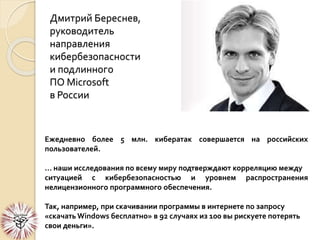 Дмитрий Береснев,
руководитель
направления
кибербезопасности
и подлинного
ПО Microsoft
в России
Ежедневно более 5 млн. кибератак совершается на российских
пользователей.
… наши исследования по всему миру подтверждают корреляцию между
ситуацией с кибербезопасностью и уровнем распространения
нелицензионного программного обеспечения.
Так, например, при скачивании программы в интернете по запросу
«скачать Windows бесплатно» в 92 случаях из 100 вы рискуете потерять
свои деньги».
 