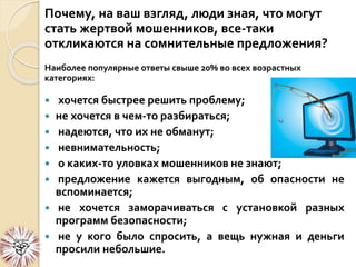 Почему, на ваш взгляд, люди зная, что могут
стать жертвой мошенников, все-таки
откликаются на сомнительные предложения?
Наиболее популярные ответы свыше 20% во всех возрастных
категориях:
 хочется быстрее решить проблему;
 не хочется в чем-то разбираться;
 надеются, что их не обманут;
 невнимательность;
 о каких-то уловках мошенников не знают;
 предложение кажется выгодным, об опасности не
вспоминается;
 не хочется заморачиваться с установкой разных
программ безопасности;
 не у кого было спросить, а вещь нужная и деньги
просили небольшие.
 