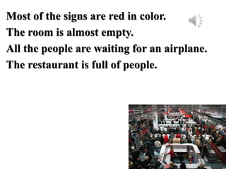 Most of the signs are red in color.
The room is almost empty.
All the people are waiting for an airplane.
The restaurant is full of people.
 
