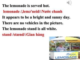 The lemonade is served hot.
lemonade /,lemə'neid/:Nước chanh
It appears to be a bright and sunny day.
There are no vehicles in the picture.
The lemonade stand is all white.
stand /stænd/:Gian hàng
 
