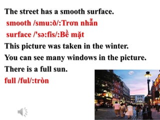 The street has a smooth surface.
smooth /smu:ð/:Trơn nhẫn
surface /'sə:fis/:Bề mặt
This picture was taken in the winter.
You can see many windows in the picture.
There is a full sun.
full /ful/:tròn
 