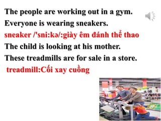 The people are working out in a gym.
Everyone is wearing sneakers.
sneaker /'sni:kə/:giày êm đánh thể thao
The child is looking at his mother.
These treadmills are for sale in a store.
treadmill:Cối xay cuồng
 