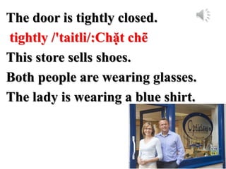 The door is tightly closed.
tightly /'taitli/:Chặt chẽ
This store sells shoes.
Both people are wearing glasses.
The lady is wearing a blue shirt.
 