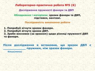 Лабораторно-практична робота №5 (6)
Обладнання і матеріали: зразки фанери та ДВП,
підставки, вантажі.
Послідовність виконання роботи
1. Попробуй зігнути зразок фанери.
2. Попробуй зігнути зразок ДВП.
3. Зроби висновок (за зразком) щодо різниці пружності ДВП
та фанери.
Дослідження пружності фанери та ДВП
Після дослідження я встановив, що зразок ДВП є
____________ пружним, ніж зразок фанери.
більш(менш)
 