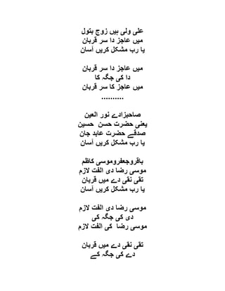 ‫ع‬‫ی‬‫ول‬‫ی‬‫ہ‬‫ی‬‫بتول‬ ‫زوج‬ ‫ں‬
‫م‬‫ی‬‫ع‬ ‫ں‬‫قربان‬ ‫سر‬ ‫دا‬ ‫اجز‬
‫ی‬‫کر‬ ‫مشکل‬ ‫رب‬ ‫ا‬‫ی‬‫آسان‬ ‫ں‬
‫م‬‫ی‬‫قربان‬ ‫سر‬ ‫دا‬ ‫عاجز‬ ‫ں‬
‫ک‬ ‫دا‬‫ی‬‫کا‬ ‫جگہ‬
‫م‬‫ی‬‫قربان‬ ‫سر‬ ‫کا‬ ‫عاجز‬ ‫ں‬
..........
‫الع‬ ‫نور‬ ‫صاحبزادے‬‫ی‬‫ن‬
‫ی‬‫عن‬‫ی‬‫حس‬ ‫حسن‬ ‫حضرت‬‫ی‬‫ن‬
‫جان‬ ‫عابد‬ ‫حضرت‬ ‫صدقے‬
‫ی‬‫کر‬ ‫مشکل‬ ‫رب‬ ‫ا‬‫ی‬‫آسان‬ ‫ں‬
‫باقروجعفروموس‬‫ی‬‫کاظم‬
‫موس‬‫ی‬‫د‬ ‫رضا‬‫ی‬‫الزم‬ ‫الفت‬
‫تق‬‫ی‬‫نق‬‫ی‬‫م‬ ‫دے‬‫ی‬‫قربان‬ ‫ں‬
‫ی‬‫مش‬ ‫رب‬ ‫ا‬‫کر‬ ‫کل‬‫ی‬‫آسان‬ ‫ں‬
‫موس‬‫ی‬‫د‬ ‫رضا‬‫ی‬‫الزم‬ ‫الفت‬
‫د‬‫ی‬‫ک‬‫ی‬‫ک‬ ‫جگہ‬‫ی‬
‫موس‬‫ی‬‫ک‬ ‫رضا‬‫ی‬‫الزم‬ ‫الفت‬
‫تق‬‫ی‬‫نق‬‫ی‬‫م‬ ‫دے‬‫ی‬‫قربان‬ ‫ں‬
‫ک‬ ‫دے‬‫ی‬‫کے‬ ‫جگہ‬
 