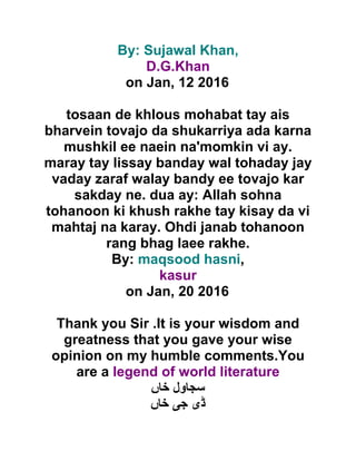 By: Sujawal Khan,
D.G.Khan
on Jan, 12 2016
tosaan de khlous mohabat tay ais
bharvein tovajo da shukarriya ada karna
mushkil ee naein na'momkin vi ay.
maray tay lissay banday wal tohaday jay
vaday zaraf walay bandy ee tovajo kar
sakday ne. dua ay: Allah sohna
tohanoon ki khush rakhe tay kisay da vi
mahtaj na karay. Ohdi janab tohanoon
rang bhag laee rakhe.
By: maqsood hasni,
kasur
on Jan, 20 2016
Thank you Sir .It is your wisdom and
greatness that you gave your wise
opinion on my humble comments.You
are a legend of world literature
‫خاں‬ ‫سجاول‬
‫ڈ‬‫ی‬‫ج‬‫ی‬‫خاں‬
 