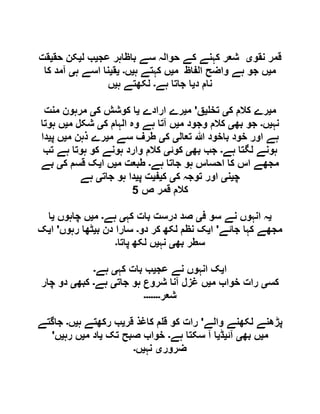 ‫نقو‬ ‫قمر‬‫ی‬‫عج‬ ‫باظاہر‬ ‫سے‬ ‫حوالہ‬ ‫کے‬ ‫کہنے‬ ‫شعر‬‫ی‬‫ل‬ ‫ب‬‫ی‬‫حق‬ ‫کن‬‫ی‬‫قت‬
‫م‬‫ی‬‫م‬ ‫الفاظ‬ ‫واضح‬ ‫ہے‬ ‫جو‬ ‫ں‬‫ی‬‫ہ‬ ‫کہتے‬ ‫ں‬‫ی‬‫ں‬‫۔‬‫ی‬‫ق‬‫ی‬‫ہ‬ ‫اسے‬ ‫نا‬‫ی‬‫کا‬ ‫آمد‬
‫د‬ ‫نام‬‫ی‬‫ہے‬ ‫جاتا‬ ‫ا‬‫۔‬‫ہ‬ ‫لکھتے‬‫ی‬‫ں‬
‫م‬‫ی‬‫ک‬ ‫کالم‬ ‫رے‬‫ی‬‫تخ‬‫ی‬‫ق‬'‫م‬‫ی‬‫ارادے‬ ‫رے‬‫ی‬‫ک‬ ‫کوشش‬ ‫ا‬‫ی‬‫منت‬ ‫مرہون‬
‫نہ‬‫ی‬‫ں‬‫۔‬‫بھ‬ ‫جو‬‫ی‬‫م‬ ‫وجود‬ ‫کالم‬‫ی‬‫ک‬ ‫الہام‬ ‫وہ‬ ‫ہے‬ ‫آتا‬ ‫ں‬‫ی‬‫م‬ ‫شکل‬‫ی‬‫ہوتا‬ ‫ں‬
‫تعال‬ ‫ہللا‬ ‫باخود‬ ‫خود‬ ‫اور‬ ‫ہے‬‫ی‬‫ک‬‫ی‬‫م‬ ‫سے‬ ‫طرف‬‫ی‬‫م‬ ‫ذہن‬ ‫رے‬‫ی‬‫پ‬ ‫ں‬‫ی‬‫دا‬
‫لگ‬ ‫ہونے‬‫ہے‬ ‫تا‬‫۔‬‫بھ‬ ‫جب‬‫ی‬‫کوئ‬‫ی‬‫تب‬ ‫ہے‬ ‫ہوتا‬ ‫کو‬ ‫ہونے‬ ‫وارد‬ ‫کالم‬
‫ہے‬ ‫جاتا‬ ‫ہو‬ ‫احساس‬ ‫کا‬ ‫اس‬ ‫مجھے‬‫۔‬‫م‬ ‫طبعت‬‫ی‬‫ا‬ ‫ں‬‫ی‬‫ک‬ ‫قسم‬ ‫ک‬‫ی‬‫بے‬
‫چ‬‫ی‬‫ن‬‫ی‬‫ک‬ ‫توجہ‬ ‫اور‬‫ی‬‫ک‬‫ی‬‫ف‬‫ی‬‫پ‬ ‫ت‬‫ی‬‫جات‬ ‫ہو‬ ‫دا‬‫ی‬‫ہے‬
‫ص‬ ‫قمر‬ ‫کالم‬5
‫ی‬‫ف‬ ‫سو‬ ‫نے‬ ‫انہوں‬ ‫ہ‬‫ی‬‫کہ‬ ‫بات‬ ‫درست‬ ‫صد‬‫ی‬‫ہے‬‫۔‬‫م‬‫ی‬‫چاہوں‬ ‫ں‬‫ی‬‫ا‬
‫جائے‬ ‫کہا‬ ‫مجھے‬'‫ا‬‫ی‬‫دو‬ ‫کر‬ ‫لکھ‬ ‫نظم‬ ‫ک‬‫۔‬‫ب‬ ‫دن‬ ‫سارا‬‫ی‬‫رہوں‬ ‫ٹھا‬'‫ا‬‫ی‬‫ک‬
‫بھ‬ ‫سطر‬‫ی‬‫نہ‬‫ی‬‫پاتا‬ ‫لکھ‬ ‫ں‬‫۔‬
‫ا‬‫ی‬‫عج‬ ‫نے‬ ‫انہوں‬ ‫ک‬‫ی‬‫کہ‬ ‫بات‬ ‫ب‬‫ی‬‫ہے‬‫۔‬
‫کس‬‫ی‬‫م‬ ‫خواب‬ ‫رات‬‫ی‬‫جات‬ ‫ہو‬ ‫شروع‬ ‫آنا‬ ‫غزل‬ ‫ں‬‫ی‬‫ہے‬‫۔‬‫کبھ‬‫ی‬‫چار‬ ‫دو‬
‫شعر‬‫۔۔۔۔۔۔۔‬
‫والے‬ ‫لکھنے‬ ‫پڑھنے‬'‫قر‬ ‫کاغذ‬ ‫م‬ ‫ق‬ ‫کو‬ ‫رات‬‫ی‬‫ہ‬ ‫رکھتے‬ ‫ب‬‫ی‬‫ں‬‫۔‬‫جاگتے‬
‫م‬‫ی‬‫بھ‬ ‫ں‬‫ی‬‫آئ‬‫ی‬‫ڈ‬‫ی‬‫ہے‬ ‫سکتا‬ ‫آ‬ ‫ا‬‫۔‬‫تک‬ ‫صبح‬ ‫خواب‬‫ی‬‫م‬ ‫اد‬‫ی‬‫رہ‬ ‫ں‬‫ی‬‫ں‬'
‫ضرور‬‫ی‬‫نہ‬‫ی‬‫ں‬‫۔‬
 