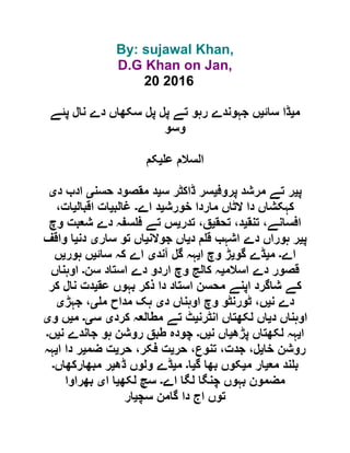 By: sujawal Khan,
D.G Khan on Jan,
20 2016
‫م‬‫ی‬‫سائ‬ ‫ڈا‬‫ی‬‫پئے‬ ‫نال‬ ‫دے‬ ‫سکھاں‬ ‫پل‬ ‫پل‬ ‫تے‬ ‫رہو‬ ‫جہوندے‬ ‫ں‬
‫وسو‬
‫ع‬ ‫السالم‬‫ی‬‫کم‬
‫پ‬‫ی‬‫پروف‬ ‫مرشد‬ ‫تے‬ ‫ر‬‫ی‬‫س‬ ‫ڈاکٹر‬ ‫سر‬‫ی‬‫حسن‬ ‫مقصود‬ ‫د‬‫ی‬‫د‬ ‫ادب‬‫ی‬
‫خورش‬ ‫ماردا‬ ‫الٹاں‬ ‫دا‬ ‫کہکشاں‬‫ی‬‫اے‬ ‫د‬‫۔‬‫غالب‬‫ی‬‫اقبال‬ ‫ات‬‫ی‬،‫ات‬
‫تنق‬ ،‫افسانے‬‫ی‬‫تحق‬ ،‫د‬‫ی‬‫ت‬ ،‫ق‬‫در‬‫ی‬‫وچ‬ ‫شعبت‬ ‫دے‬ ‫سفہ‬ ‫ف‬ ‫تے‬ ‫س‬
‫پ‬‫ی‬‫د‬ ‫م‬ ‫ق‬ ‫اشہب‬ ‫دے‬ ‫ہوراں‬ ‫ر‬‫ی‬‫جوالن‬ ‫اں‬‫ی‬‫سار‬ ‫تو‬ ‫اں‬‫ی‬‫دن‬‫ی‬‫واقف‬ ‫ا‬
‫اے‬‫۔‬‫م‬‫ی‬‫گو‬ ‫ڈے‬‫ی‬‫ا‬ ‫وچ‬ ‫ڑ‬‫ی‬‫آند‬ ‫گل‬ ‫ہہ‬‫ی‬‫سائ‬ ‫کہ‬ ‫اے‬‫ی‬‫ہور‬ ‫ں‬‫ی‬‫ں‬
‫اسالم‬ ‫دے‬ ‫قصور‬‫ی‬‫سن‬ ‫استاد‬ ‫دے‬ ‫اردو‬ ‫وچ‬ ‫کالج‬ ‫ہ‬‫۔‬‫اوہناں‬
‫عق‬ ‫بہوں‬ ‫ذکر‬ ‫دا‬ ‫استاد‬ ‫محسن‬ ‫اپنے‬ ‫شاگرد‬ ‫کے‬‫ی‬‫کر‬ ‫نال‬ ‫دت‬
‫ن‬ ‫دے‬‫ی‬‫د‬ ‫اوہناں‬ ‫وچ‬ ‫ٹورنٹو‬ ،‫ں‬‫ی‬‫ہک‬‫م‬ ‫مداح‬‫ی‬‫جہڑ‬ ،‫ی‬
‫د‬ ‫اوہناں‬‫ی‬‫انٹرن‬ ‫لکھتاں‬ ‫اں‬‫ی‬‫کرد‬ ‫مطالعہ‬ ‫تے‬ ‫ٹ‬‫ی‬‫س‬‫ی۔‬‫م‬‫ی‬‫و‬ ‫ں‬‫ی‬
‫ا‬‫ی‬‫پڑھ‬ ‫لکھتاں‬ ‫ہہ‬‫ی‬‫ن‬ ‫اں‬‫ی‬‫ں‬‫۔‬‫ن‬ ‫جاندے‬ ‫ہو‬ ‫روشن‬ ‫طبق‬ ‫چودہ‬‫ی‬‫ں‬‫۔‬
‫خا‬ ‫روشن‬‫ی‬‫حر‬ ،‫تنوع‬ ،‫جدت‬ ،‫ل‬‫ی‬‫حر‬ ،‫فکر‬ ‫ت‬‫ی‬‫ضم‬ ‫ت‬‫ی‬‫ا‬ ‫دا‬ ‫ر‬‫ی‬‫ہہ‬
‫مع‬ ‫ند‬ ‫ب‬‫ی‬‫م‬ ‫ار‬‫ی‬‫گ‬ ‫بھا‬ ‫کوں‬‫ی‬‫ا‬‫۔‬‫م‬‫ی‬‫ڈھ‬ ‫ولوں‬ ‫ڈے‬‫ی‬‫مبھارکھاں‬ ‫ر‬‫۔‬
‫اے‬ ‫لگا‬ ‫چنگا‬ ‫بہوں‬ ‫مضمون‬‫۔‬‫لکھ‬ ‫سچ‬‫ی‬‫ا‬‫ا‬‫ی‬‫بھراوا‬
‫سچ‬ ‫گامن‬ ‫دا‬ ‫اج‬ ‫توں‬‫ی‬‫ار‬
 