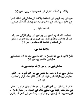 ‫ک‬ ‫ان‬ ‫کالم‬ ‫لطافت‬ ‫و‬ ‫بالغت‬‫ی‬‫خصوص‬‫ی‬‫رہ‬ ‫ات‬‫ی‬‫ں‬‫۔‬‫ص‬91
‫اورسادگ‬ ‫بالغت‬ ‫فصاحت‬ ‫نے‬ ‫انہوں‬ ‫بعد‬ ‫کے‬ ‫اس‬‫ی‬‫ک‬‫ی‬‫شعرا‬ ‫استاد‬
‫کال‬ ‫کے‬‫ک‬ ‫گو‬ ‫گفت‬ ‫پرمغز‬ ‫اور‬ ‫پرمزہ‬ ‫ساتھ‬ ‫کے‬ ‫سےاسناد‬ ‫م‬‫ی‬‫ہے‬‫۔‬
‫ک‬ ‫فصاحت‬‫ی‬‫ہے‬ ‫ا‬
‫پ‬ ‫کے‬ ‫اس‬ ‫جو‬ ‫ہے‬ ‫لباس‬ ‫وہ‬ ‫کا‬ ‫نظم‬ ‫فصاحت‬‫ی‬‫نازن‬ ‫کر‬‫ی‬‫نہ‬ ‫سے‬ ‫ن‬
‫ک‬ ‫اس‬ ‫کہ‬ ‫ب‬ ‫ہو‬ ‫مربوط‬ ‫کامال‬ ‫صرف‬‫ی‬‫ز‬‫ی‬‫وز‬ ‫ب‬‫ی‬‫شعر‬ ‫مراد‬ ‫اور‬ ‫نت‬
‫ک‬‫ی‬‫ہو‬ ‫باعث‬ ‫کا‬ ‫نفاست‬ ‫و‬ ‫لطافت‬‫۔‬‫ص‬90
‫ک‬ ‫بالغت‬‫ی‬‫ہے‬ ‫ا‬‫۔‬
‫ب‬‫ی‬‫فص‬ ‫جو‬ ‫ہے‬ ‫وہ‬ ‫کالم‬ ‫غ‬‫ی‬‫ع‬ ‫ہو‬ ‫ح‬‫ی‬‫پاک‬ ‫سے‬ ‫وب‬‫مقتضائے‬ ‫اور‬ ‫ہو‬
‫ہو‬ ‫مناسب‬ ‫کے‬ ‫حال‬‫۔‬‫ص‬99
‫سادگ‬‫ی‬‫م‬ ‫بارے‬ ‫کے‬‫ی‬‫کہ‬ ‫ہے‬ ‫موقف‬ ‫کا‬ ‫ان‬ ‫ں‬
‫سادگ‬‫ی‬‫لفظ‬ ‫صورت‬ ‫وہ‬ ‫مراد‬ ‫سے‬‫ی‬‫و‬ ‫عالم‬ ‫اور‬ ‫ہو‬ ‫فہم‬ ‫عام‬ ‫جو‬ ‫ہے‬
‫سکے‬ ‫پا‬ ‫قرار‬ ‫اعتنا‬ ‫قابل‬ ‫لئے‬ ‫کے‬ ‫افراد‬ ‫کے‬ ‫طبقات‬ ‫دونوں‬ ‫عام‬‫۔‬
‫ص‬91
‫م‬ ‫آغاز‬ ‫کے‬ ‫کتاب‬‫ی‬‫نقو‬ ‫قمر‬ ‫ں‬‫ی‬‫پ‬ ‫مقالہ‬ ‫جو‬ ‫نے‬‫ی‬‫ک‬ ‫ش‬‫ی‬‫ہے‬ ‫ا‬'‫کمال‬
‫ک‬‫ی‬‫و‬ ‫مع‬‫ہے‬ ‫رکھتا‬ ‫مات‬‫۔‬‫مع‬ ‫اور‬ ‫اصول‬ ‫کے‬ ‫کالم‬ ‫اچھے‬‫ی‬‫بڑے‬ ‫ارات‬
‫م‬ ‫انداز‬ ‫صورت‬ ‫خوب‬‫ی‬‫ک‬ ‫درج‬ ‫ں‬‫ی‬‫ہے‬ ‫ا‬‫۔‬‫ی‬‫قار‬ ‫کے‬ ‫شعر‬ ‫اور‬ ‫شاعر‬ ‫ہ‬‫ی‬
 