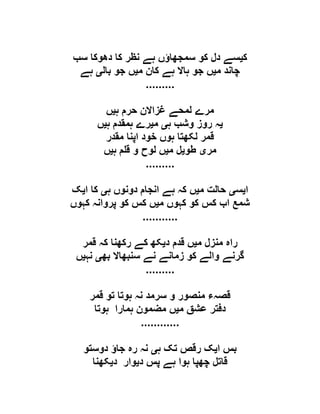 ‫ک‬‫ی‬‫سب‬ ‫دھوکا‬ ‫کا‬ ‫نظر‬ ‫ہے‬ ‫سمجھاؤں‬ ‫کو‬ ‫دل‬ ‫سے‬
‫م‬ ‫چاند‬‫ی‬‫م‬ ‫کان‬ ‫ہے‬ ‫ہاال‬ ‫جو‬ ‫ں‬‫ی‬‫بال‬ ‫جو‬ ‫ں‬‫ی‬‫ہے‬
.........
‫ہ‬ ‫حرم‬ ‫غزاالن‬ ‫لمحے‬ ‫مرے‬‫ی‬‫ں‬
‫ی‬‫ہ‬ ‫وشب‬ ‫روز‬ ‫ہ‬‫ی‬‫م‬‫ی‬‫ہ‬ ‫ہمقدم‬ ‫رے‬‫ی‬‫ں‬
‫مقدر‬ ‫اپنا‬ ‫خود‬ ‫ہوں‬ ‫لکھتا‬ ‫قمر‬
‫مر‬‫ی‬‫طو‬‫ی‬‫م‬ ‫ل‬‫ی‬‫لوح‬ ‫ں‬‫ہ‬ ‫م‬ ‫ق‬ ‫و‬‫ی‬‫ں‬
.........
‫ا‬‫ی‬‫س‬‫ی‬‫م‬ ‫حالت‬‫ی‬‫ہ‬ ‫دونوں‬ ‫انجام‬ ‫ہے‬ ‫کہ‬ ‫ں‬‫ی‬‫ا‬ ‫کا‬‫ی‬‫ک‬
‫م‬ ‫کہوں‬ ‫کو‬ ‫کس‬ ‫اب‬ ‫شمع‬‫ی‬‫کہوں‬ ‫پروانہ‬ ‫کو‬ ‫کس‬ ‫ں‬
...........
‫م‬ ‫منزل‬ ‫راہ‬‫ی‬‫د‬ ‫قدم‬ ‫ں‬‫ی‬‫قمر‬ ‫کہ‬ ‫رکھنا‬ ‫کے‬ ‫کھ‬
‫بھ‬ ‫سنبھاال‬ ‫نے‬ ‫زمانے‬ ‫کو‬ ‫والے‬ ‫گرنے‬‫ی‬‫نہ‬‫ی‬‫ں‬
.........
‫قمر‬ ‫تو‬ ‫ہوتا‬ ‫نہ‬ ‫سرمد‬ ‫و‬ ‫منصور‬ ‫قصہء‬
‫م‬ ‫عشق‬ ‫دفتر‬‫ی‬‫مضمون‬ ‫ں‬‫ہوتا‬ ‫ہمارا‬
............
‫ا‬ ‫بس‬‫ی‬‫ہ‬ ‫تک‬ ‫رقص‬ ‫ک‬‫ی‬‫دوستو‬ ‫جاؤ‬ ‫رہ‬ ‫نہ‬
‫د‬ ‫پس‬ ‫ہے‬ ‫ہوا‬ ‫چھپا‬ ‫قاتل‬‫ی‬‫د‬ ‫وار‬‫ی‬‫کھنا‬
 