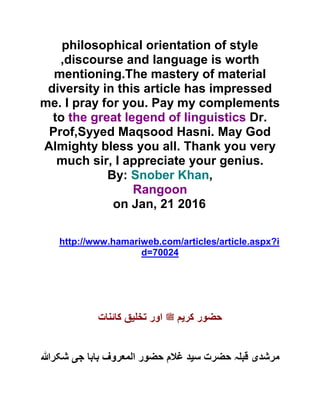 philosophical orientation of style
,discourse and language is worth
mentioning.The mastery of material
diversity in this article has impressed
me. I pray for you. Pay my complements
to the great legend of linguistics Dr.
Prof,Syyed Maqsood Hasni. May God
Almighty bless you all. Thank you very
much sir, I appreciate your genius.
By: Snober Khan,
Rangoon
on Jan, 21 2016
http://www.hamariweb.com/articles/article.aspx?i
d=70024
‫کر‬ ‫حضور‬‫ی‬‫لملسو ہلص‬ ‫م‬‫تخ‬ ‫اور‬‫ی‬‫کائنات‬ ‫ق‬
‫مرشد‬‫ی‬‫س‬ ‫حضرت‬ ‫ہ‬ ‫قب‬‫ی‬‫ج‬ ‫بابا‬ ‫المعروف‬ ‫حضور‬ ‫غالم‬ ‫د‬‫ی‬‫شکرہللا‬
 