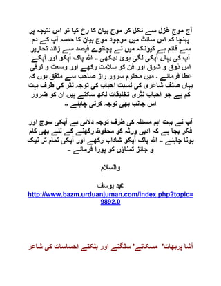 ‫ب‬ ‫موج‬ ‫کر‬ ‫نکل‬ ‫سے‬ ‫غزل‬ ِ‫موج‬ ‫آج‬‫ی‬‫ک‬ ‫رخ‬ ‫کا‬ ‫ان‬‫ی‬‫نت‬ ‫اس‬ ‫تو‬ ‫ا‬‫ی‬‫پر‬ ‫جہ‬
‫م‬ ‫سائٹ‬ ‫اس‬ ‫کہ‬ ‫پہنچا‬‫ی‬‫ب‬ ‫موج‬ ‫موجود‬ ‫ں‬‫ی‬‫دم‬ ‫کے‬ ‫آپ‬ ‫حصہ‬ ‫کا‬ ‫ان‬
‫ک‬ ‫ہے‬ ‫قائم‬ ‫سے‬‫ی‬‫م‬ ‫ونکہ‬‫ی‬‫ف‬ ‫پچانوے‬ ‫نے‬ ‫ں‬‫ی‬‫تحار‬ ‫زائد‬ ‫سے‬ ‫صد‬‫ی‬‫ر‬
‫ک‬ ‫آپ‬‫ی‬‫ی‬‫پک‬ُ‫آ‬ ‫ہاں‬‫ی‬‫لگ‬‫ی‬‫د‬ ‫ہوئ‬‫ی‬‫کھ‬‫ی‬‫۔۔‬‫پا‬ ‫ہللا‬‫آپکے‬ ‫اور‬ ‫پکو‬ُ‫آ‬ ‫ک‬
‫ترق‬ ‫و‬ ‫وسعت‬ ‫اور‬ ‫رکھے‬ ‫سالمت‬ ‫کو‬ ‫فن‬ ‫اور‬ ‫شوق‬ ‫و‬ ‫ذوق‬ ‫اس‬‫ی‬
‫فرمائے‬ ‫عطا‬‫۔‬‫م‬‫ی‬‫کہ‬ ‫ہوں‬ ‫متفق‬ ‫سے‬ ‫صاحب‬ ‫راز‬ ‫سرور‬ ‫محترم‬ ‫ں‬
‫ی‬‫شاعر‬ ‫صنف‬ ‫ہاں‬‫ی‬‫ک‬‫ی‬‫ک‬ ‫احباب‬ ‫نسبت‬‫ی‬‫ک‬ ‫نثر‬ ‫توجہ‬‫ی‬‫بہت‬ ‫طرف‬
‫نثر‬ ‫احباب‬ ‫جو‬ ‫ہے‬ ‫کم‬‫ی‬‫تخ‬‫ی‬‫ہ‬ ‫سکتے‬ ‫لکھ‬ ‫قات‬‫ی‬‫ضرور‬ ‫کو‬ ‫ان‬ ‫ں‬
‫بھ‬ ‫جانب‬ ‫اس‬‫ی‬‫کرن‬ ‫توجہ‬‫ی‬‫چاہئے‬‫۔۔‬
‫ک‬ ‫ہ‬ ‫مسئ‬ ‫اہم‬ ‫بہت‬ ‫نے‬ ‫آپ‬‫ی‬‫دالئ‬ ‫توجہ‬ ‫طرف‬‫ی‬‫آپک‬ ‫ہے‬‫ی‬‫اور‬ ‫سوچ‬
‫ادب‬ ‫کہ‬ ‫ہے‬ ‫بجا‬ ‫فکر‬‫ی‬‫بھ‬ ‫لئے‬ ‫کے‬ ‫رکھنے‬ ‫محفوظ‬ ‫کو‬ ‫ورثہ‬‫ی‬‫کام‬
‫چاہئے‬ ‫ہونا‬‫۔۔‬‫آپک‬ ‫اور‬ ‫رکھے‬ ‫شاداب‬ ‫پکو‬ُ‫آ‬ ‫پاک‬ ‫ہللا‬‫ی‬‫ن‬ ‫تر‬ ‫تمام‬‫ی‬‫ک‬
‫فرمائے‬ ‫پورا‬ ‫کو‬ ‫تمناؤں‬ ‫جائز‬ ‫و‬‫۔۔‬
‫والسالم‬
‫دمحم‬‫ی‬‫وسف‬
http://www.bazm.urduanjuman.com/index.php?topic=
9892.0
‫پربھات‬ ‫آشا‬'‫مسکاتے‬'‫ک‬ ‫احساسات‬ ‫کتے‬ ‫ب‬ ‫اور‬ ‫گتے‬ ‫س‬‫ی‬‫شاعر‬
 