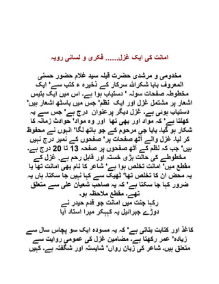 ‫ک‬ ‫امانت‬‫ی‬‫ا‬‫ی‬‫غزل‬ ‫ک‬......‫فکر‬‫ی‬‫لسان‬ ‫و‬‫ی‬‫رو‬‫ی‬‫ہ‬
‫مخدوم‬‫ی‬‫مرشد‬ ‫و‬‫ی‬‫س‬ ‫ہ‬ ‫قب‬ ‫حضرت‬‫ی‬‫حسن‬ ‫حضور‬ ‫غالم‬ ‫د‬‫ی‬
‫ذخ‬ ‫کے‬ ‫سرکار‬ ‫شکرہللا‬ ‫بابا‬ ‫المعروف‬‫ی‬‫سے‬ ‫کتب‬ ‫ء‬ ‫رہ‬'‫ا‬‫ی‬‫ک‬
‫سولہ‬ ‫صفحات‬ ‫مخطوطہ‬'‫دست‬‫ی‬‫ہے‬ ‫ہوا‬ ‫اب‬‫۔‬‫م‬ ‫اس‬‫ی‬‫ا‬ ‫ں‬‫ی‬‫بت‬ ‫ک‬‫ی‬‫س‬
‫او‬ ‫غزل‬ ‫مشتمل‬ ‫پر‬ ‫اشعار‬‫ا‬ ‫ر‬‫ی‬‫نظم‬ ‫ک‬'‫م‬ ‫جس‬‫ی‬‫ہ‬ ‫اشعار‬ ‫باسٹھ‬ ‫ں‬‫ی‬‫ں‬'
‫دست‬‫ی‬‫ہوئ‬ ‫اب‬‫ی‬‫ہے‬‫۔‬‫د‬ ‫غزل‬‫ی‬‫ہے‬ ‫درج‬ ‫پرعنوان‬ ‫گر‬'‫سے‬ ‫جس‬‫ی‬‫ہ‬
‫ہے‬ ‫تا‬ ‫کھ‬'‫بھ‬ ‫اور‬ ‫مواد‬ ‫کہ‬‫ی‬‫مواد‬ ‫وہ‬ ‫اور‬ ‫تھا‬'‫کا‬ ‫زمانہ‬ ‫حوادث‬
‫گ‬ ‫ہو‬ ‫شکار‬‫ی‬‫ا‬‫۔‬‫ج‬ ‫بابا‬‫ی‬‫لگا‬ ‫ہاتھ‬ ‫جو‬ ‫کے‬ ‫مرحوم‬'‫محفوظ‬ ‫نے‬ ‫انہوں‬
‫ل‬ ‫کر‬‫ی‬‫ا‬‫۔‬‫پر‬ ‫صفحات‬ ‫آٹھ‬ ‫والے‬ ‫غزل‬'‫نہ‬ ‫درج‬ ‫نمبر‬ ‫کے‬ ‫صفحوں‬‫ی‬‫ں‬
‫ہ‬‫ی‬‫ں‬'‫صفحہ‬ ‫پر‬ ‫صفحوں‬ ‫آٹھ‬ ‫کے‬ ‫نظم‬ ‫کہ‬ ‫جب‬09‫تا‬61‫ہے‬ ‫درج‬‫۔‬
‫ک‬ ‫مخطوطے‬‫ی‬‫بڑ‬ ‫حالت‬‫ی‬‫ہے‬ ‫رحم‬ ‫قابل‬ ‫اور‬ ‫خستہ‬.‫کے‬ ‫غزل‬
‫م‬ ‫مقطع‬‫ی‬‫ں‬'‫ہے‬ ‫ہوا‬ ‫ص‬ ‫تخ‬ ‫امانت‬'‫بھ‬ ‫نام‬ ‫کا‬ ‫شاعر‬‫ی‬‫تھا‬ ‫امانت‬‫ی‬‫ا‬
‫ی‬‫تھا‬ ‫ص‬ ‫تخ‬ ‫کا‬ ‫ان‬ ‫محض‬ ‫ہ‬'‫ٹھ‬‫ی‬‫نہ‬ ‫کہا‬ ‫سے‬ ‫ک‬‫ی‬‫سکتا‬ ‫جا‬ ‫ں‬‫۔‬‫ہاں‬‫ی‬‫ہ‬
‫ہے‬ ‫سکتا‬ ‫جا‬ ‫کہا‬ ‫ضرور‬'‫کہ‬‫ی‬‫شع‬ ‫صاحب‬ ‫ہ‬‫ی‬‫ع‬ ‫ان‬‫ی‬‫ق‬ ‫متع‬ ‫سے‬
‫تھے‬‫۔‬‫ہو‬ ‫مالحظہ‬ ‫مقطع‬‫۔‬
‫م‬ ‫جنت‬ ‫رکہا‬‫ی‬‫ح‬ ‫قدم‬ ‫جو‬ ‫امانت‬ ‫ں‬‫ی‬‫نے‬ ‫در‬
‫جبرائ‬ ‫دوڑے‬‫ی‬‫ل‬‫ی‬‫م‬ ‫کہہکر‬ ‫ہ‬‫ی‬‫آ‬ ‫استاد‬ ‫را‬‫ی‬‫ا‬
‫بتات‬ ‫کتابت‬ ‫اور‬ ‫کاغذ‬‫ی‬‫ہے‬'‫کہ‬‫ی‬‫ا‬ ‫مسودہ‬ ‫ہ‬‫ی‬‫سے‬ ‫سال‬ ‫پچاس‬ ‫سو‬ ‫ک‬
‫ز‬‫ی‬‫ادہ‬'‫ہے‬ ‫رکھتا‬ ‫عمر‬‫۔‬‫مضام‬‫ی‬‫ک‬ ‫غزل‬ ‫ن‬‫ی‬‫عموم‬‫ی‬‫روا‬‫ی‬‫سے‬ ‫ت‬
‫ہ‬ ‫ق‬ ‫متع‬‫ی‬‫ں‬‫۔‬‫ک‬ ‫شاعر‬‫ی‬‫رواں‬ ‫زبان‬'‫شا‬‫ی‬‫شگفت‬ ‫اور‬ ‫ستہ‬‫ہے‬ ‫ہ‬‫۔‬‫کہ‬‫ی‬‫ں‬
 