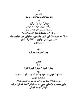 ‫داد‬
‫دادرس‬‫ی‬
‫د‬ ‫داد‬‫ی‬‫نا‬'‫فر‬ ‫داد‬‫ی‬‫اد‬'‫فر‬ ‫و‬ ‫داد‬‫ی‬‫اد‬
‫در‬
‫دربان‬'‫درکنار‬'‫درگزر‬
‫درگاہ‬'‫دربار‬'‫درماندہ‬'‫درکار‬
‫درست‬'‫درست‬‫ی‬'‫درندہ‬'‫درندگ‬‫ی‬
‫درگزر‬'‫درحق‬‫ی‬‫قت‬'‫درکنار‬'‫درجہ‬'‫درمن‬
‫درگا‬'‫د‬ ‫نام‬‫ی‬‫و‬‫ی‬‫پ‬ ‫اوپر‬ ‫کے‬ ‫دال‬‫ی‬‫ہے‬ ‫ش‬‫۔‬‫د‬‫ی‬‫م‬ ‫کھنے‬‫ی‬‫ا‬ ‫دونوں‬ ‫ں‬‫ی‬‫ک‬
‫ہ‬ ‫سے‬‫ی‬‫ل‬ ‫ں‬‫ی‬‫ا‬ ‫فظ‬ ‫ت‬ ‫کا‬ ‫دونوں‬ ‫کن‬‫ی‬‫نہ‬ ‫ک‬‫ی‬‫ں‬‫۔‬
‫د‬ ‫و‬ ‫در‬‫ی‬‫وار‬
‫:چو‬
‫چور‬'‫چورس‬'‫چوگرد‬
‫الحقے‬
‫:را‬
‫ہمارا‬'‫تمہارا‬'‫سہارا‬'‫کھارا‬'‫گارا‬
‫:چہ‬
‫چنانچہ‬'‫خوانچہ‬ ‫چہ‬ ‫خواں‬'‫د‬‫ی‬‫د‬ ‫چہ‬ ‫گ‬‫ی‬‫گچہ‬'‫باغ‬‫ی‬‫چہ‬
‫مخواں‬:‫خواں‬
‫خوان‬ ‫قرآن‬'‫ن‬‫خوان‬ ‫عت‬'‫مرث‬‫ی‬‫خوان‬ ‫ہ‬'‫خوان‬ ‫نوحہ‬
‫ی‬‫مصدر‬ ‫ائے‬‫ی‬‫سے‬ ‫بڑھانے‬:‫خوان‬ ‫قرآن‬‫ی‬'‫خوان‬ ‫نعت‬‫ی‬'‫مرث‬‫ی‬‫ہ‬
‫خوان‬‫ی‬'‫خوان‬ ‫نوحہ‬‫ی‬
 