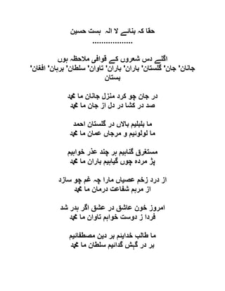 ‫حس‬ ‫ہست‬ ‫الہ‬ ‫ال‬ ‫بنائے‬ ‫کہ‬ ‫حقا‬‫ی‬‫ن‬
..................
‫قواف‬ ‫کے‬ ‫شعروں‬ ‫دس‬ ‫ے‬ ‫اگ‬‫ی‬‫ہوں‬ ‫مالحظہ‬
‫جانان‬'‫جان‬'‫ستان‬ ‫گ‬'‫باران‬'‫باران‬'‫تاوان‬'‫طان‬ ‫س‬'‫برہان‬'‫افغان‬'
‫بستان‬
‫دمحم‬ ‫ما‬ ‫جانان‬ ‫منزل‬ ‫کرد‬ ‫چو‬ ‫جان‬ ‫در‬
‫دمحم‬ ‫ما‬ ‫جان‬ ‫از‬ ‫دل‬ ‫در‬ ‫کشا‬ ‫در‬ ‫صد‬
‫ب‬ ‫ب‬ ‫ما‬‫ی‬‫احمد‬ ‫ستان‬ ‫گ‬ ‫در‬ ‫باالں‬ ‫م‬
‫لولوئ‬ ‫ما‬‫ی‬‫دمحم‬ ‫ما‬ ‫عمان‬ ‫مرجاں‬ ‫و‬ ‫م‬
‫گناہ‬ ‫مستغرق‬‫ی‬‫خواہ‬ ‫عذر‬ ‫چند‬ ‫ہر‬ ‫م‬‫ی‬‫م‬
‫گ‬ ‫چوں‬ ‫مردہ‬ ‫پژ‬‫ی‬‫اہ‬‫ی‬‫دمحم‬ ‫ما‬ ‫باران‬ ‫م‬
‫عص‬ ‫زخم‬ ‫درد‬ ‫از‬‫ی‬‫چ‬ ‫غم‬ ‫چہ‬ ‫مارا‬ ‫اں‬‫سازد‬ ‫و‬
‫دمحم‬ ‫ما‬ ‫درمان‬ ‫شفاعت‬ ‫مرہم‬ ‫از‬
‫شد‬ ‫ہدر‬ ‫اگر‬ ‫عشق‬ ‫در‬ ‫عاشق‬ ‫خون‬ ‫امروز‬
‫دمحم‬ ‫ما‬ ‫تاوان‬ ‫خواہم‬ ‫دوست‬ ‫ز‬ ‫فردا‬
‫خدا‬ ‫طالب‬ ‫ما‬‫ی‬‫د‬ ‫بر‬ ‫ئم‬‫ی‬‫مصطفائ‬ ‫ن‬‫ی‬‫م‬
‫گدائ‬ ‫گہش‬ ‫در‬ ‫بر‬‫ی‬‫دمحم‬ ‫ما‬ ‫طان‬ ‫س‬ ‫م‬
 