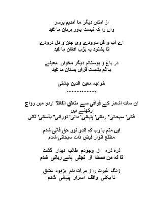 ‫د‬ ‫امتاں‬ ‫از‬‫ی‬‫آمد‬ ‫ما‬ ‫گر‬‫ی‬‫برسر‬ ‫م‬
‫ن‬ ‫کہ‬ ‫را‬ ‫واں‬‫ی‬‫ست‬‫ی‬‫دمحم‬ ‫ما‬ ‫برہان‬ ‫اور‬
‫و‬ ‫سرودے‬ ‫گل‬ ‫و‬ ‫آب‬ ‫اے‬‫ی‬‫و‬ ‫جان‬‫درودے‬ ‫دل‬
‫بہ‬ ‫بشنود‬ ‫تا‬‫ی‬‫دمحم‬ ‫ما‬ ‫افغان‬ ‫ژب‬
‫د‬ ‫بوستانم‬ ‫و‬ ‫باغ‬ ‫در‬‫ی‬‫مع‬ ‫مخواں‬ ‫گر‬‫ی‬‫نے‬
‫دمحم‬ ‫ما‬ ‫بستان‬ ‫قرآں‬ ‫بشست‬ ‫باغم‬
‫مع‬ ‫خواجہ‬‫ی‬‫الد‬ ‫ن‬‫ی‬‫چشت‬ ‫ن‬‫ی‬
..................
‫قواف‬ ‫کے‬ ‫اشعار‬ ‫سات‬ ‫ان‬‫ی‬‫الفاظ‬ ‫ق‬ ‫متع‬ ‫سے‬'‫م‬ ‫اردو‬‫ی‬‫رواج‬ ‫ں‬
‫ہ‬ ‫رکھتے‬‫ی‬‫ں‬
‫فان‬‫ی‬'‫سبحان‬‫ی‬'‫ربان‬‫ی‬'‫پنہان‬‫ی‬'‫دان‬‫ی‬'‫نوران‬‫ی‬'‫بآسا‬‫ن‬‫ی‬'‫ثان‬‫ی‬
‫ا‬‫ی‬‫منم‬ ‫ں‬‫ی‬‫فان‬ ‫حق‬ ‫نور‬ ‫اندر‬ ‫کہ‬ ‫رب‬ ‫ا‬‫ی‬‫شدم‬
‫ف‬ ‫انوار‬ ‫ع‬ ‫مط‬‫ی‬‫سبحان‬ ‫ذات‬ ‫ض‬‫ی‬‫شدم‬
‫د‬ ‫طالب‬ ‫وجودم‬ ‫از‬ ‫ذرہ‬ ‫ذرہ‬‫ی‬‫گشت‬ ‫دار‬
‫تج‬ ‫از‬ ‫مست‬ ‫من‬ ‫کہ‬ ‫تا‬‫ی‬‫ربان‬ ‫ہائے‬‫ی‬‫شدم‬
‫غ‬ ‫زنگ‬‫ی‬‫عشق‬ ‫بزدود‬ ‫دلم‬ ‫مرآت‬ ‫ز‬ ‫را‬ ‫رت‬
‫بک‬ ‫تا‬‫ی‬‫پنہان‬ ‫اسرار‬ ‫واقف‬‫ی‬‫شدم‬
 