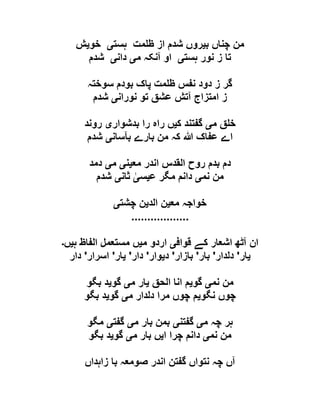 ‫ب‬ ‫چناں‬ ‫من‬‫ی‬‫ہس‬ ‫مت‬ ‫ظ‬ ‫از‬ ‫شدم‬ ‫روں‬‫ت‬‫ی‬‫خو‬‫ی‬‫ش‬
‫ہست‬ ‫نور‬ ‫ز‬ ‫تا‬‫ی‬‫م‬ ‫آنکہ‬ ‫او‬‫ی‬‫دان‬‫ی‬‫شدم‬
‫سوختہ‬ ‫بودم‬ ‫پاک‬ ‫مت‬ ‫ظ‬ ‫نفس‬ ‫دود‬ ‫ز‬ ‫گر‬
‫نوران‬ ‫تو‬ ‫عشق‬ ‫آتش‬ ‫امتزاج‬ ‫ز‬‫ی‬‫شدم‬
‫م‬ ‫ق‬ ‫خ‬‫ی‬‫ک‬ ‫گفتند‬‫ی‬‫بدشوار‬ ‫را‬ ‫راہ‬ ‫ں‬‫ی‬‫روند‬
‫بآسان‬ ‫بارے‬ ‫من‬ ‫کہ‬ ‫ہللا‬ ‫عفاک‬ ‫اے‬‫ی‬‫شدم‬
‫مع‬ ‫اندر‬ ‫القدس‬ ‫روح‬ ‫بدم‬ ‫دم‬‫ی‬‫ن‬‫ی‬‫م‬‫ی‬‫دمد‬
‫نم‬ ‫من‬‫ی‬‫ع‬ ‫مگر‬ ‫دانم‬‫ی‬‫س‬‫ی‬‫ثان‬‫ی‬‫شدم‬
‫خواجہ‬‫مع‬‫ی‬‫الد‬ ‫ن‬‫ی‬‫چشت‬ ‫ن‬‫ی‬
..................
‫قواف‬ ‫کے‬ ‫اشعار‬ ‫آٹھ‬ ‫ان‬‫ی‬‫م‬ ‫اردو‬‫ی‬‫ہ‬ ‫الفاظ‬ ‫مستعمل‬ ‫ں‬‫ی‬‫ں‬‫۔‬
‫ی‬‫ار‬'‫دلدار‬'‫بار‬'‫بازار‬'‫د‬‫ی‬‫وار‬'‫دار‬'‫ی‬‫ار‬'‫اسرار‬'‫دار‬
‫نم‬ ‫من‬‫ی‬‫گو‬‫ی‬‫الحق‬ ‫انا‬ ‫م‬‫ی‬‫م‬ ‫ار‬‫ی‬‫گو‬‫ی‬‫بگو‬ ‫د‬
‫نگو‬ ‫چوں‬‫ی‬‫م‬ ‫دلدار‬ ‫مرا‬ ‫چوں‬ ‫م‬‫ی‬‫گو‬‫ی‬‫بگو‬ ‫د‬
‫م‬ ‫چہ‬ ‫ہر‬‫ی‬‫گفتن‬‫ی‬‫م‬ ‫بار‬ ‫بمن‬‫ی‬‫گفت‬‫ی‬‫مگو‬
‫نم‬ ‫من‬‫ی‬‫د‬‫ا‬ ‫چرا‬ ‫انم‬‫ی‬‫م‬ ‫بار‬ ‫ں‬‫ی‬‫گو‬‫ی‬‫بگو‬ ‫د‬
‫زاہداں‬ ‫با‬ ‫صومعہ‬ ‫اندر‬ ‫گفتن‬ ‫نتواں‬ ‫چہ‬ ‫آں‬
 
