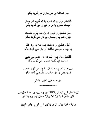 ‫م‬ ‫بازار‬ ‫سر‬ ‫بر‬ ‫تحاشا‬ ‫بے‬‫ی‬‫گو‬‫ی‬‫بگو‬ ‫د‬
‫گو‬ ‫کہ‬ ‫با‬ ‫دارم‬ ‫کہ‬ ‫رازے‬ ‫گفتمش‬‫ی‬‫جہاں‬ ‫در‬ ‫م‬
‫ن‬‫ی‬‫د‬ ‫و‬ ‫در‬ ‫با‬ ‫محرم‬ ‫ست‬‫ی‬‫م‬ ‫وار‬‫ی‬‫گو‬‫ی‬‫بگو‬ ‫د‬
‫منصور‬ ‫سر‬‫ی‬‫منست‬ ‫چوں‬ ‫حد‬ ‫کردن‬ ‫نہاں‬
‫ر‬ ‫ہم‬ ‫کنم‬ ‫چوں‬‫ی‬‫م‬ ‫دار‬ ‫ہم‬ ‫سماں‬‫ی‬‫گو‬‫ی‬‫بگو‬ ‫د‬
‫از‬ ‫عشق‬ ‫آتش‬‫م‬ ‫ع‬ ‫زد‬ ‫بر‬ ‫من‬ ‫جان‬ ‫درخت‬
‫موس‬ ‫با‬ ‫چہ‬ ‫ہر‬‫ی‬‫آں‬ ‫بگفت‬‫ی‬‫م‬ ‫ار‬‫ی‬‫گو‬‫ی‬‫بگو‬ ‫د‬
‫ن‬ ‫چوں‬ ‫من‬ ‫گفتمش‬‫ی‬‫م‬ ‫مدام‬ ‫من‬ ‫در‬ ‫م‬‫ی‬‫دمے‬
‫م‬ ‫اسرار‬ ‫گفتن‬ ‫نخواہم‬ ‫من‬‫ی‬‫گو‬‫ی‬‫بگو‬ ‫د‬
‫م‬ ‫چہ‬ ‫ما‬ ‫کز‬ ‫پرسدت‬ ‫کہ‬ ‫صبا‬ ‫اے‬‫ی‬‫گو‬‫ی‬‫مع‬ ‫د‬‫ی‬‫ں‬
‫ا‬‫ی‬‫دوئ‬ ‫ں‬‫ی‬‫م‬ ‫از‬ ‫را‬‫ی‬‫م‬ ‫دار‬ ‫بر‬ ‫اں‬‫ی‬‫گو‬‫ی‬‫بگو‬ ‫د‬
‫مع‬ ‫خواجہ‬‫ی‬‫الد‬ ‫ن‬‫ی‬‫چشت‬ ‫ن‬‫ی‬
..................
‫اش‬ ‫ان‬‫ابتدائ‬ ‫کے‬ ‫عار‬‫ی‬‫م‬ ‫اردو‬ ‫الفاظ‬‫ی‬‫بھ‬ ‫ں‬‫ی‬‫ہ‬ ‫مستعمل‬‫ی‬‫ں‬‫۔‬
‫اگر‬'‫ق‬‫ی‬‫ام‬'‫کہ‬'‫تو‬'‫نہ‬'‫بباز‬'‫جمال‬'‫ی‬‫ہ‬'‫وجود‬'‫در‬
‫رد‬‫ی‬‫ب‬ ‫خود‬ ‫ف‬‫ی‬‫ن‬‫ی‬‫ل‬ ‫کے‬ ‫والوں‬ ‫اردو‬‫ی‬‫اجنب‬ ‫ے‬‫ی‬‫نہ‬‫ی‬‫ں‬‫۔‬
 