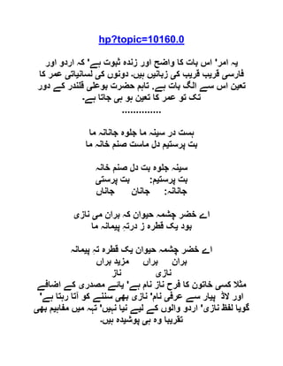 hp?topic=10160.0
‫ی‬‫امر‬ ‫ہ‬'‫ہے‬ ‫ثبوت‬ ‫زندہ‬ ‫اور‬ ‫واضح‬ ‫کا‬ ‫بات‬ ‫اس‬'‫اور‬ ‫اردو‬ ‫کہ‬
‫فارس‬‫ی‬‫قر‬‫ی‬‫قر‬ ‫ب‬‫ی‬‫ک‬ ‫ب‬‫ی‬‫زبان‬‫ی‬‫ہ‬ ‫ں‬‫ی‬‫ں‬‫۔‬‫ک‬ ‫دونوں‬‫ی‬‫لسان‬‫ی‬‫ات‬‫ی‬‫کا‬ ‫عمر‬
‫تع‬‫ی‬‫ہے‬ ‫بات‬ ‫الگ‬ ‫سے‬ ‫اس‬ ‫ن‬.‫بوع‬ ‫حضرت‬ ‫تاہم‬‫ی‬‫دور‬ ‫کے‬ ‫ندر‬ ‫ق‬
‫تع‬ ‫کا‬ ‫عمر‬ ‫تو‬ ‫تک‬‫ی‬‫ہ‬ ‫ہو‬ ‫ن‬‫ی‬‫جاتا‬‫ہے‬‫۔‬
..............
‫س‬ ‫در‬ ‫ہست‬‫ی‬‫ما‬ ‫جانانہ‬ ‫وہ‬ ‫ج‬ ‫ما‬ ‫نہ‬
‫پرست‬ ‫بت‬‫ی‬‫ما‬ ‫خانہ‬ ‫صنم‬ ‫ماست‬ ‫دل‬ ‫م‬
‫س‬‫ی‬‫خانہ‬ ‫صنم‬ ‫دل‬ ‫بت‬ ‫وہ‬ ‫ج‬ ‫نہ‬
‫پرست‬ ‫بت‬‫ی‬‫م‬:‫پرست‬ ‫بت‬‫ی‬
‫جانانہ‬:‫جاناں‬ ‫جانان‬
‫ح‬ ‫چشمہ‬ ‫خضر‬ ‫اے‬‫ی‬‫م‬ ‫بران‬ ‫کہ‬ ‫وان‬‫ی‬‫ناز‬‫ی‬
‫بود‬‫ی‬‫پ‬ ِ‫ہ‬‫درت‬ ‫ز‬ ‫قطرہ‬ ‫ک‬‫ی‬‫ما‬ ‫مانہ‬
‫ح‬ ‫چشمہ‬ ‫خضر‬ ‫اے‬‫ی‬‫وان‬‫ی‬ِ‫ہ‬‫ت‬ ‫قطرہ‬ ‫ک‬‫پ‬‫ی‬‫مانہ‬
‫مز‬ ‫براں‬ ‫بران‬‫ی‬‫براں‬ ‫د‬
‫ناز‬‫ی‬‫ناز‬
‫کس‬ ‫مثال‬‫ی‬‫ہے‬ ‫نام‬ ‫ناز‬ ‫فرح‬ ‫کا‬ ‫خاتون‬'‫ی‬‫مصدر‬ ‫ائے‬‫ی‬‫اضافے‬ ‫کے‬
‫پ‬ ‫الڈ‬ ‫اور‬‫ی‬‫عرف‬ ‫سے‬ ‫ار‬‫ی‬‫نام‬'‫ناز‬‫ی‬‫بھ‬‫ی‬‫ہے‬ ‫رہتا‬ ‫آتا‬ ‫کو‬ ‫سننے‬'
‫گو‬‫ی‬‫ناز‬ ‫لفظ‬ ‫ا‬‫ی‬'‫ل‬ ‫کے‬ ‫والوں‬ ‫اردو‬‫ی‬‫ن‬ ‫ے‬‫ی‬‫نہ‬ ‫ا‬‫ی‬‫ں‬'‫م‬ ‫تہہ‬‫ی‬‫مفاہ‬ ‫ں‬‫ی‬‫بھ‬ ‫م‬‫ی‬
‫تقر‬‫ی‬‫ہ‬ ‫وہ‬ ‫با‬‫ی‬‫پوش‬‫ی‬‫ہ‬ ‫دہ‬‫ی‬‫ں‬‫۔‬
 